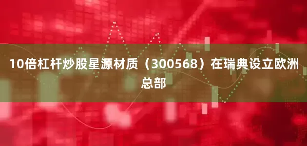 10倍杠杆炒股星源材质（300568）在瑞典设立欧洲总部