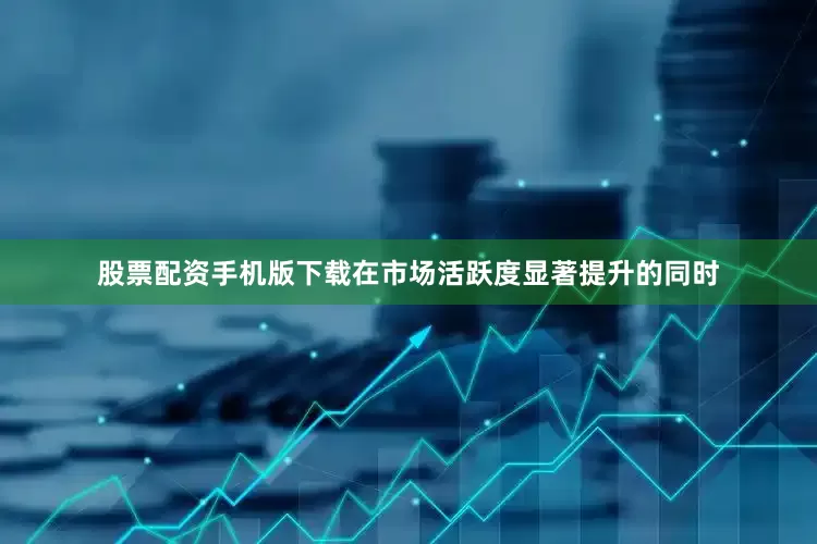 股票配资手机版下载在市场活跃度显著提升的同时